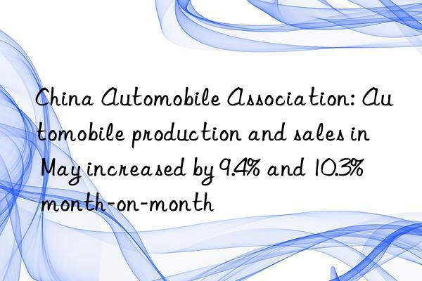 China Automobile Association: Automobile production and sales in May increased by 9.4% and 10.3% month-on-month