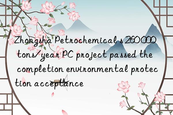 Zhongsha Petrochemical s 260 000 tons/year PC project passed the completion environmental protection acceptance