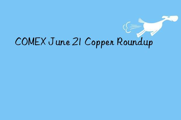 COMEX June 21 Copper Roundup