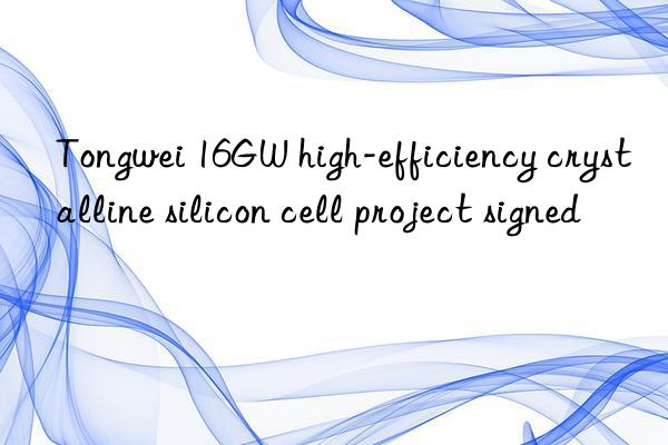 Tongwei 16GW high-efficiency crystalline silicon cell project signed