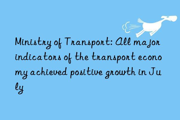 Ministry of Transport: All major indicators of the transport economy achieved positive growth in July