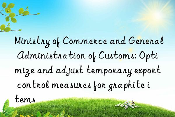 Ministry of Commerce and General Administration of Customs: Optimize and adjust temporary export control measures for graphite items