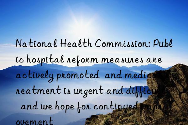 National Health Commission: Public hospital reform measures are actively promoted  and medical treatment is urgent and difficult  and we hope for continued improvement