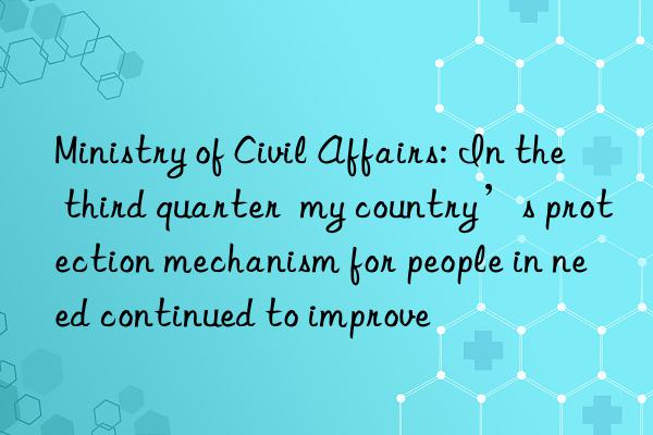 Ministry of Civil Affairs: In the third quarter  my country’s protection mechanism for people in need continued to improve