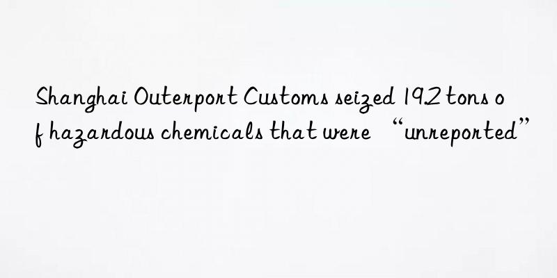 Shanghai Outerport Customs seized 19.2 tons of hazardous chemicals that were “unreported”