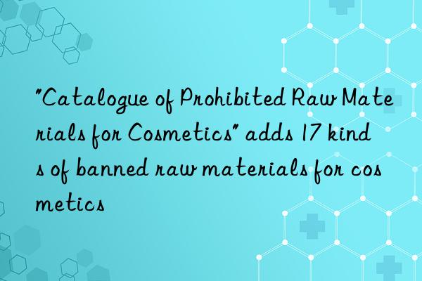 "Catalogue of Prohibited Raw Materials for Cosmetics" adds 17 kinds of banned raw materials for cosmetics