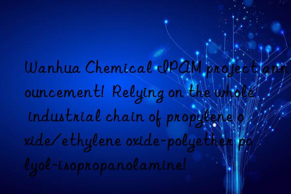 Wanhua Chemical IPAM project announcement!  Relying on the whole industrial chain of propylene oxide/ethylene oxide-polyether polyol-isopropanolamine!