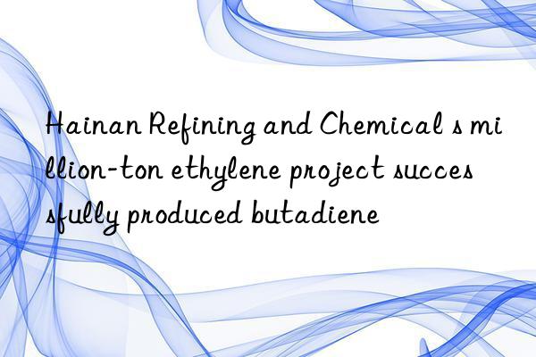 Hainan Refining and Chemical s million-ton ethylene project successfully produced butadiene