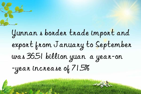 Yunnan s border trade import and export from January to September was 36.51 billion yuan  a year-on-year increase of 71.5%