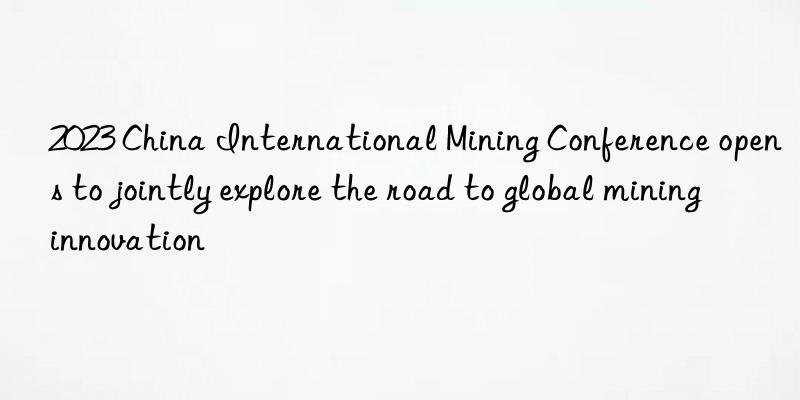 2023 China International Mining Conference opens to jointly explore the road to global mining innovation