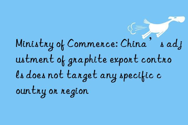 Ministry of Commerce: China’s adjustment of graphite export controls does not target any specific country or region