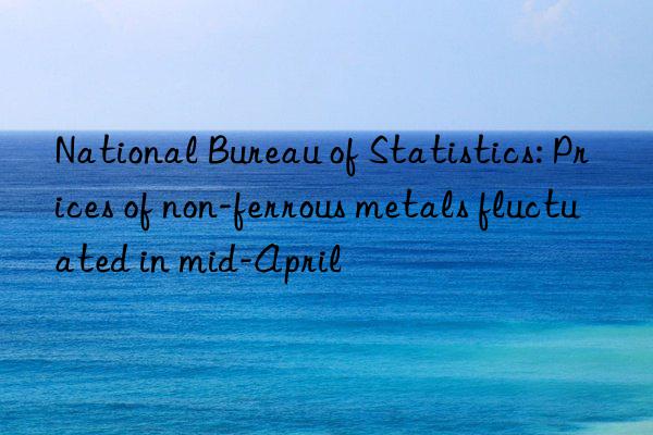 National Bureau of Statistics: Prices of non-ferrous metals fluctuated in mid-April