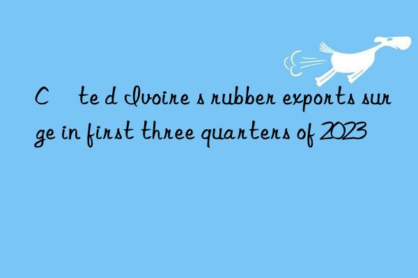 Côte d Ivoire s rubber exports surge in first three quarters of 2023