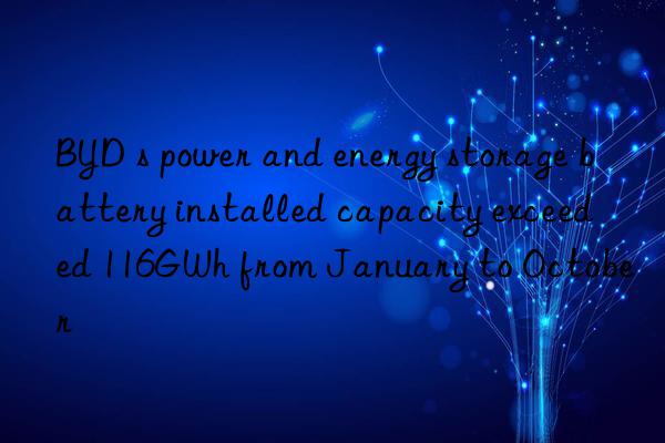 BYD s power and energy storage battery installed capacity exceeded 116GWh from January to October