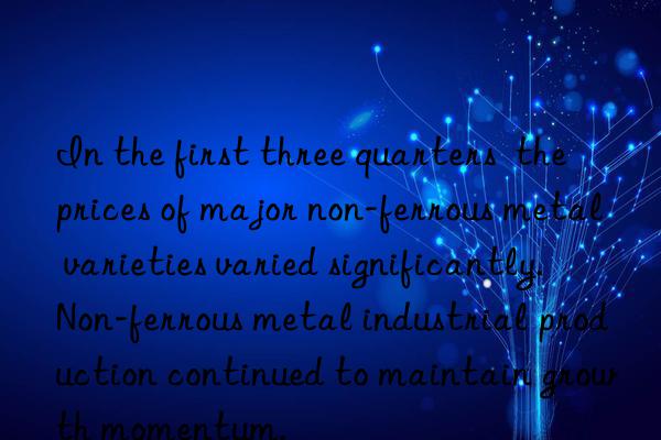 In the first three quarters  the prices of major non-ferrous metal varieties varied significantly. Non-ferrous metal industrial production continued to maintain growth momentum.