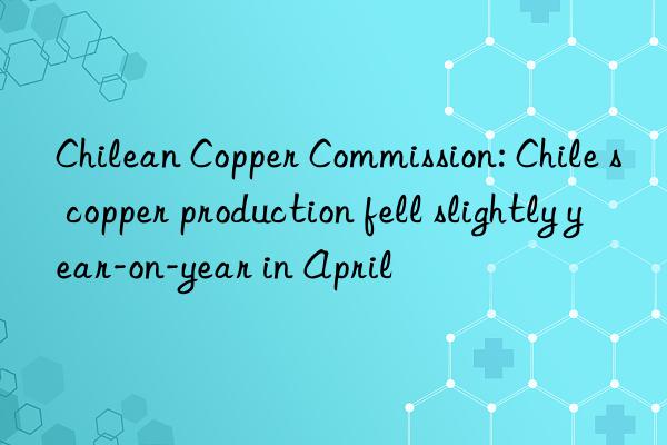 Chilean Copper Commission: Chile s copper production fell slightly year-on-year in April