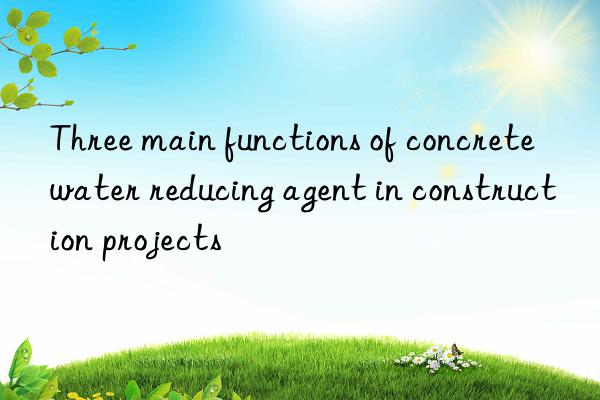 Three main functions of concrete water reducing agent in construction projects