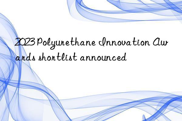 2023 Polyurethane Innovation Awards shortlist announced