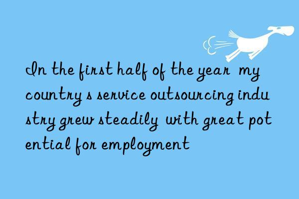 In the first half of the year  my country s service outsourcing industry grew steadily  with great potential for employment