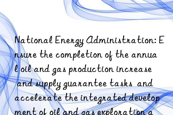 National Energy Administration: Ensure the completion of the annual oil and gas production increase and supply guarantee tasks  and accelerate the integrated development of oil and gas exploration and development and new energy