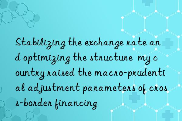 Stabilizing the exchange rate and optimizing the structure  my country raised the macro-prudential adjustment parameters of cross-border financing