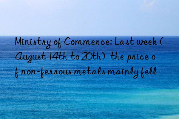 Ministry of Commerce: Last week (August 14th to 20th)  the price of non-ferrous metals mainly fell