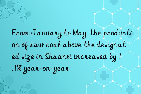 From January to May  the production of raw coal above the designated size in Shaanxi increased by 1.1% year-on-year