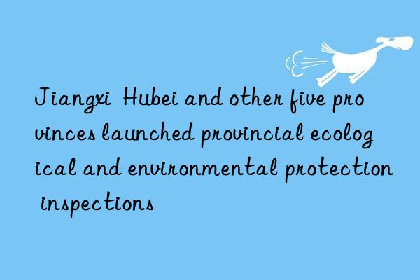 Jiangxi  Hubei and other five provinces launched provincial ecological and environmental protection inspections