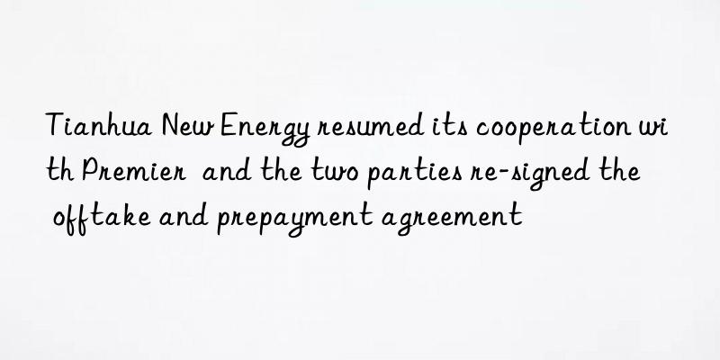 Tianhua New Energy resumed its cooperation with Premier  and the two parties re-signed the offtake and prepayment agreement