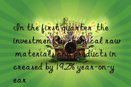 In the first quarter  the investment in chemical raw materials and products increased by 19.2% year-on-year