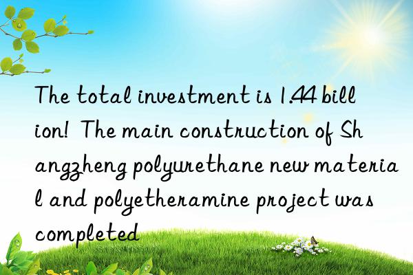 The total investment is 1.44 billion!  The main construction of Shangzheng polyurethane new material and polyetheramine project was completed