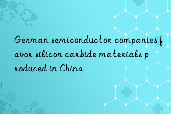 German semiconductor companies favor silicon carbide materials produced in China