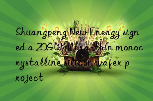 Shuangpeng New Energy signed a 20GW ultra-thin monocrystalline silicon wafer project