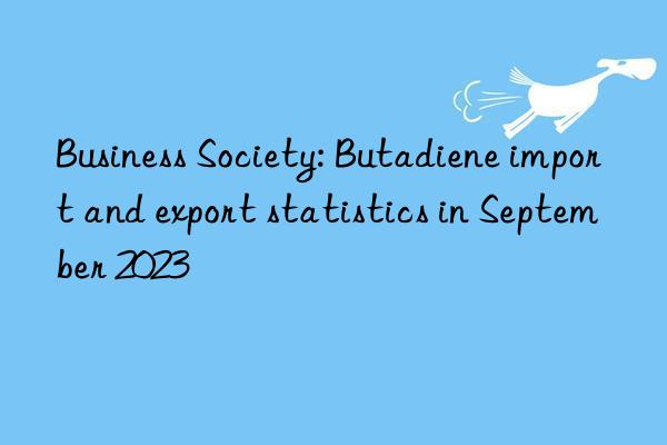 Business Society: Butadiene import and export statistics in September 2023