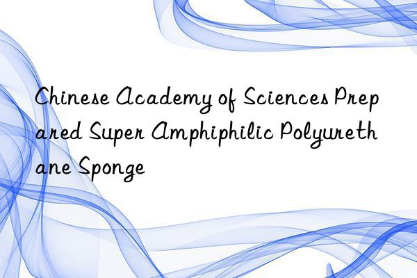 Chinese Academy of Sciences Prepared Super Amphiphilic Polyurethane Sponge