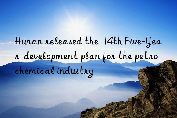 Hunan released the  14th Five-Year  development plan for the petrochemical industry