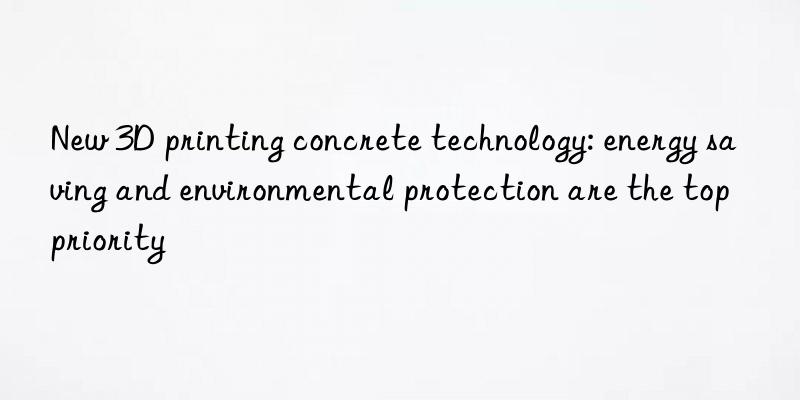 New 3D printing concrete technology: energy saving and environmental protection are the top priority