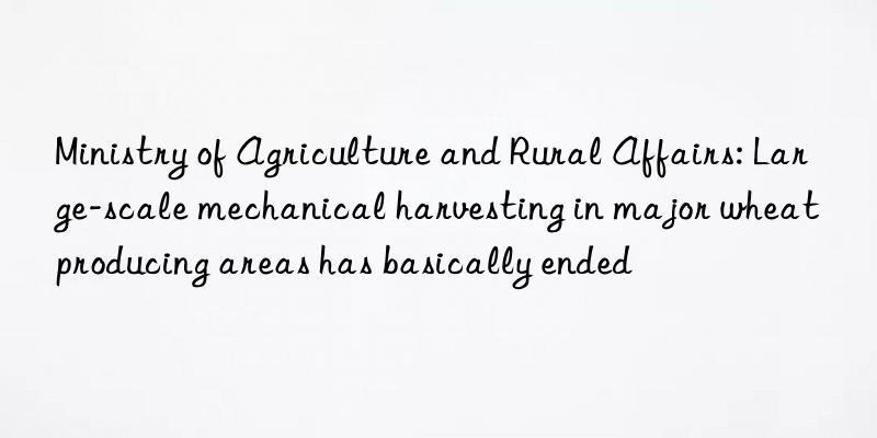 Ministry of Agriculture and Rural Affairs: Large-scale mechanical harvesting in major wheat producing areas has basically ended