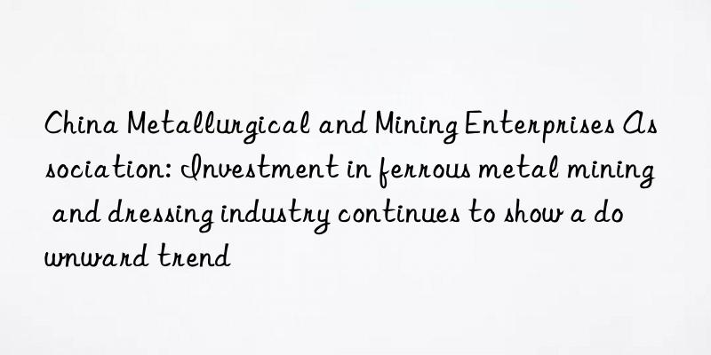 China Metallurgical and Mining Enterprises Association: Investment in ferrous metal mining and dressing industry continues to show a downward trend