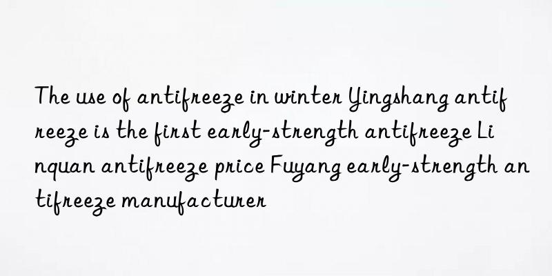 The use of antifreeze in winter Yingshang antifreeze is the first early-strength antifreeze Linquan antifreeze price Fuyang early-strength antifreeze manufacturer