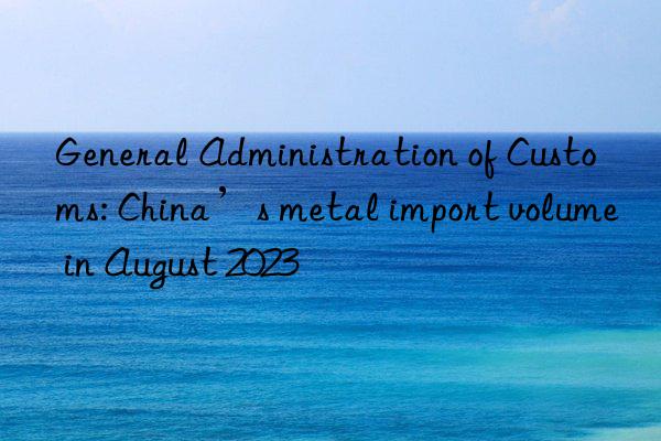 General Administration of Customs: China’s metal import volume in August 2023