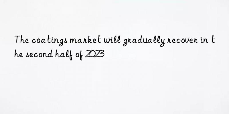 The coatings market will gradually recover in the second half of 2023