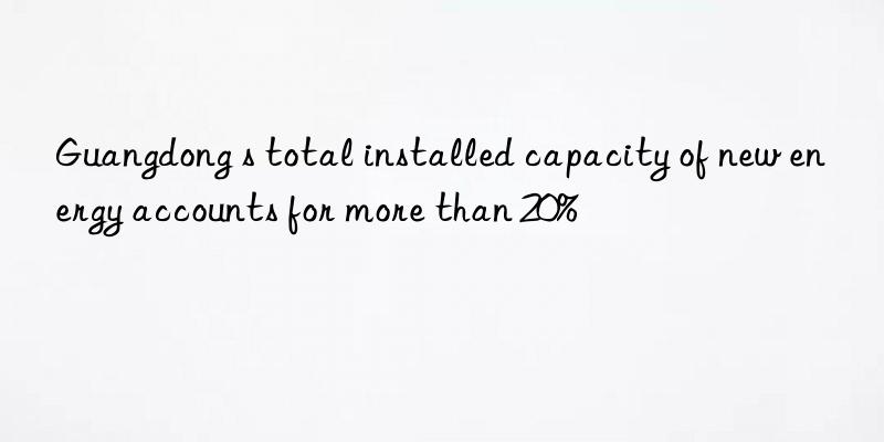 Guangdong s total installed capacity of new energy accounts for more than 20%