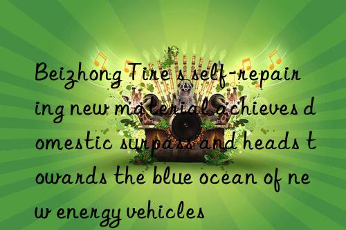 Beizhong Tire s self-repairing new material achieves domestic surpass and heads towards the blue ocean of new energy vehicles