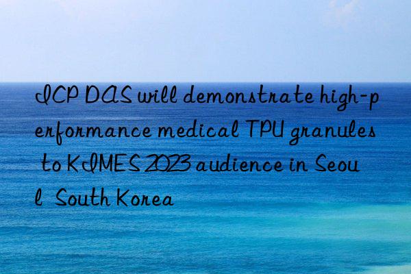 ICP DAS will demonstrate high-performance medical TPU granules to KIMES 2023 audience in Seoul  South Korea