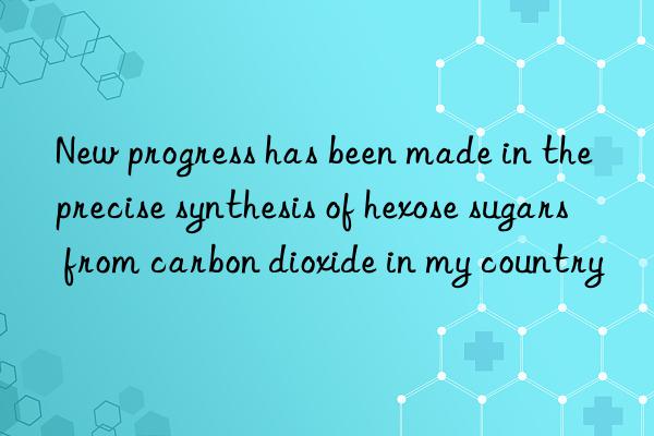 New progress has been made in the precise synthesis of hexose sugars from carbon dioxide in my country