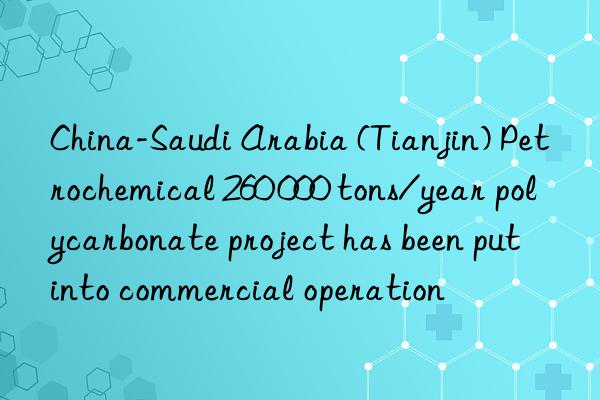 China-Saudi Arabia (Tianjin) Petrochemical 260 000 tons/year polycarbonate project has been put into commercial operation