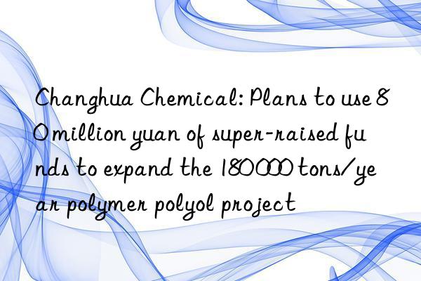 Changhua Chemical: Plans to use 80 million yuan of super-raised funds to expand the 180 000 tons/year polymer polyol project