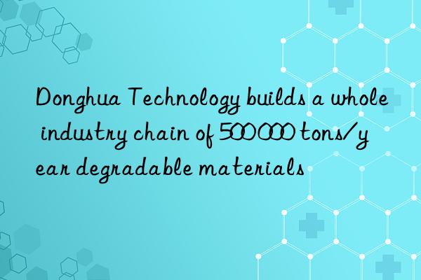 Donghua Technology builds a whole industry chain of 500 000 tons/year degradable materials