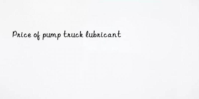 Price of pump truck lubricant